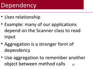 Dependency
• Uses relationship
• Example: many of our applications
depend on the Scanner class to read
input
• Aggregation is a stronger form of
dependency
• Use aggregation to remember another
object between method calls 37
 