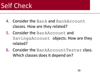Self Check
4. Consider the Bank and BankAccount
classes. How are they related?
5. Consider the BankAccount and
SavingsAccount objects. How are they
related?
6. Consider the BankAccountTester class.
Which classes does it depend on?
39
 