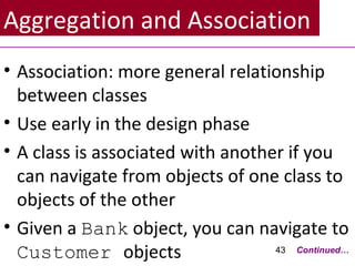 Aggregation and Association
• Association: more general relationship
between classes
• Use early in the design phase
• A class is associated with another if you
can navigate from objects of one class to
objects of the other
• Given a Bank object, you can navigate to
Customer objects 43 Continued…
 