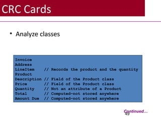 CRC Cards
• Analyze classes
49
Invoice
Address
LineItem // Records the product and the quantity
Product
Description // Field of the Product class
Price // Field of the Product class
Quantity // Not an attribute of a Product
Total // Computed–not stored anywhere
Amount Due // Computed–not stored anywhere
Continued…
 