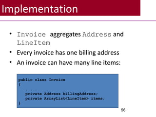 Implementation
• Invoice aggregates Address and
LineItem
• Every invoice has one billing address
• An invoice can have many line items:
56
public class Invoice
{
. . .
private Address billingAddress;
private ArrayList<LineItem> items;
}
 