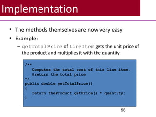 Implementation
• The methods themselves are now very easy
• Example:
– getTotalPrice of LineItem gets the unit price of
the product and multiplies it with the quantity
58
/**
Computes the total cost of this line item.
@return the total price
*/
public double getTotalPrice()
{
return theProduct.getPrice() * quantity;
}
 