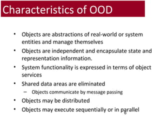 Characteristics of OOD
• Objects are abstractions of real-world or system
entities and manage themselves
• Objects are independent and encapsulate state and
representation information.
• System functionality is expressed in terms of object
services
• Shared data areas are eliminated
– Objects communicate by message passing
• Objects may be distributed
• Objects may execute sequentially or in parallel6
 