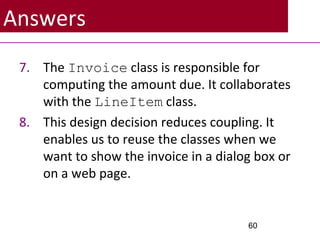Answers
7. The Invoice class is responsible for
computing the amount due. It collaborates
with the LineItem class.
8. This design decision reduces coupling. It
enables us to reuse the classes when we
want to show the invoice in a dialog box or
on a web page.
60
 