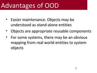 Advantages of OOD
• Easier maintenance. Objects may be
understood as stand-alone entities
• Objects are appropriate reusable components
• For some systems, there may be an obvious
mapping from real world entities to system
objects
7
 