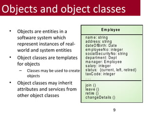Objects and object classes
• Objects are entities in a
software system which
represent instances of real-
world and system entities
• Object classes are templates
for objects
– Classes may be used to create
objects
• Object classes may inherit
attributes and services from
other object classes
Em p loyee
nam e: string
addres s: s tring
dateO fBirth: Date
em ployeeN o: integer
s ocialSec urity No: s tring
department: Dept
ma nager: Employ ee
s alary : integer
s tatus: {current, left, retired}
taxC ode: integer
. . .
join ()
leav e ()
retire ()
c hangeDetails ()
9
 