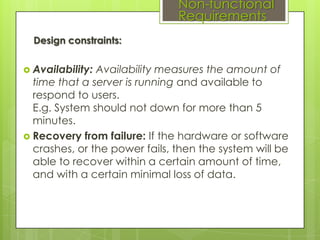 Non-functional
Requirements
Design constraints:
 Availability:

Availability measures the amount of
time that a server is running and available to
respond to users.
E.g. System should not down for more than 5
minutes.
 Recovery from failure: If the hardware or software
crashes, or the power fails, then the system will be
able to recover within a certain amount of time,
and with a certain minimal loss of data.

 