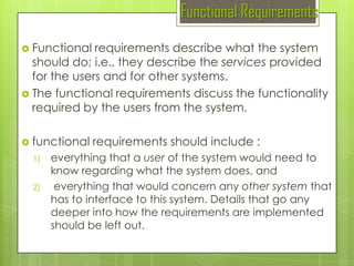 Functional Requirements
 Functional

requirements describe what the system
should do; i.e., they describe the services provided
for the users and for other systems.
 The functional requirements discuss the functionality
required by the users from the system.
 functional
1)
2)

requirements should include :

everything that a user of the system would need to
know regarding what the system does, and
everything that would concern any other system that
has to interface to this system. Details that go any
deeper into how the requirements are implemented
should be left out.

 