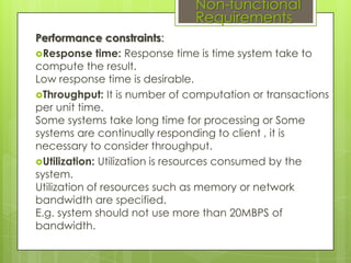Non-functional
Requirements
Performance constraints:
Response time: Response time is time system take to
compute the result.
Low response time is desirable.
Throughput: It is number of computation or transactions
per unit time.
Some systems take long time for processing or Some
systems are continually responding to client , it is
necessary to consider throughput.
Utilization: Utilization is resources consumed by the
system.
Utilization of resources such as memory or network
bandwidth are specified.
E.g. system should not use more than 20MBPS of
bandwidth.

 