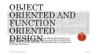 Objects, Object Classes and Inheritance Object Identification, an
Object Oriented Design Example, Concurrent Objects, Data Flow
Design Structural Decomposition, Detailed Design, A Comparison
Of Design Strategies
NAVEEN SAGAYASELVARAJ
1
10/8/2016
 