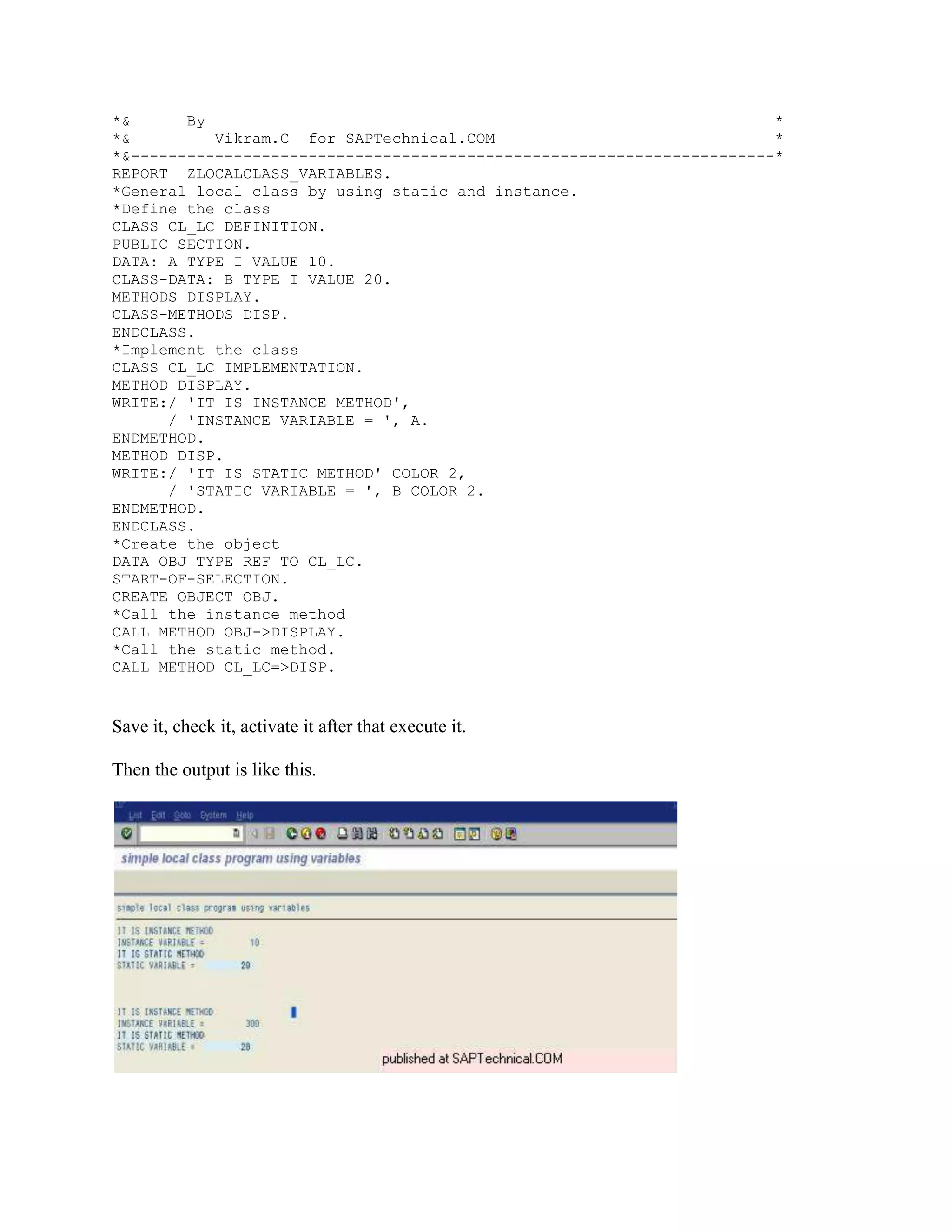 *&      By                                                             *
*&         Vikram.C for SAPTechnical.COM                               *
*&---------------------------------------------------------------------*
REPORT ZLOCALCLASS_VARIABLES.
*General local class by using static and instance.
*Define the class
CLASS CL_LC DEFINITION.
PUBLIC SECTION.
DATA: A TYPE I VALUE 10.
CLASS-DATA: B TYPE I VALUE 20.
METHODS DISPLAY.
CLASS-METHODS DISP.
ENDCLASS.
*Implement the class
CLASS CL_LC IMPLEMENTATION.
METHOD DISPLAY.
WRITE:/ 'IT IS INSTANCE METHOD',
      / 'INSTANCE VARIABLE = ', A.
ENDMETHOD.
METHOD DISP.
WRITE:/ 'IT IS STATIC METHOD' COLOR 2,
      / 'STATIC VARIABLE = ', B COLOR 2.
ENDMETHOD.
ENDCLASS.
*Create the object
DATA OBJ TYPE REF TO CL_LC.
START-OF-SELECTION.
CREATE OBJECT OBJ.
*Call the instance method
CALL METHOD OBJ->DISPLAY.
*Call the static method.
CALL METHOD CL_LC=>DISP.


Save it, check it, activate it after that execute it.

Then the output is like this.
 