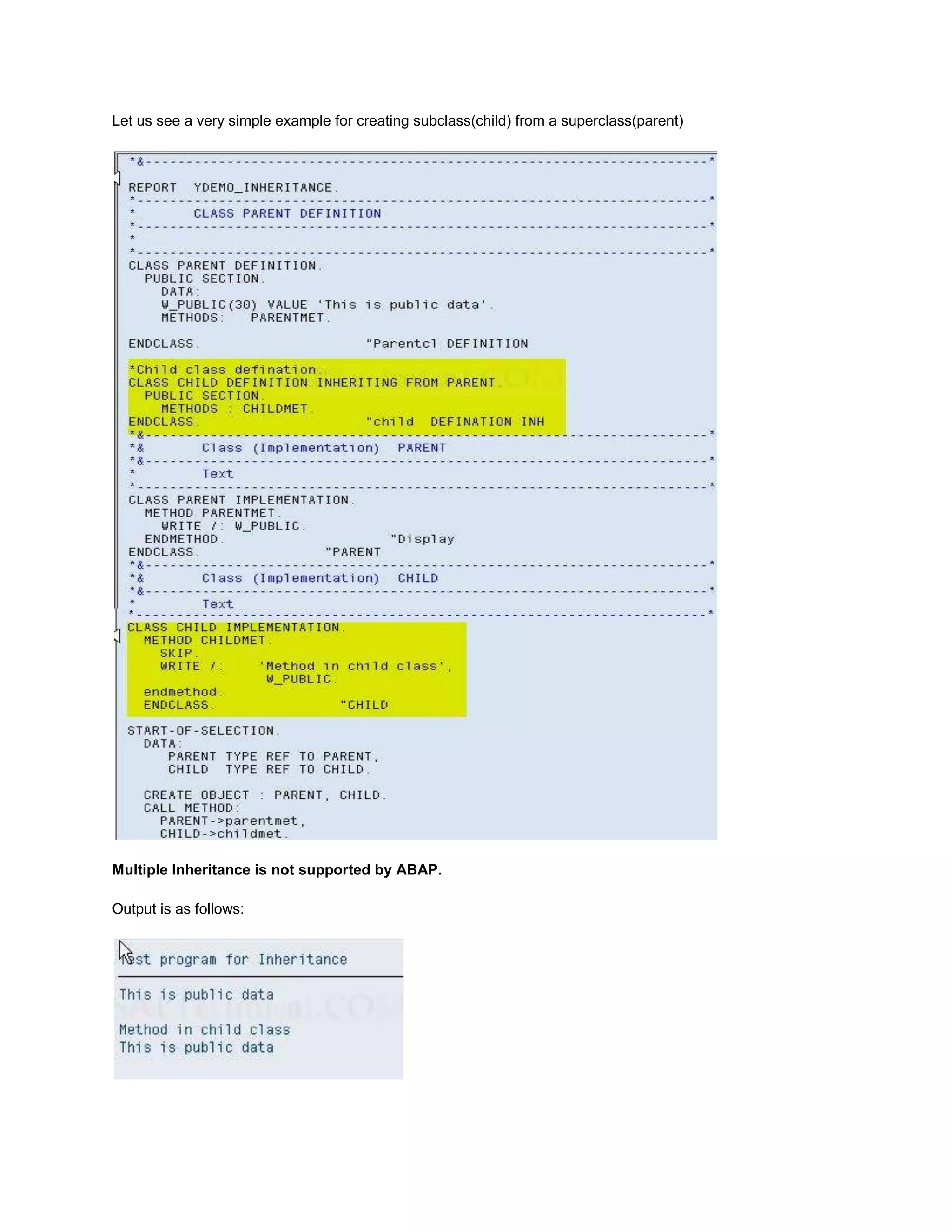 Let us see a very simple example for creating subclass(child) from a superclass(parent)




Multiple Inheritance is not supported by ABAP.

Output is as follows:
 