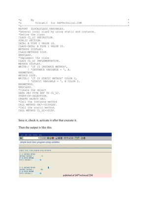 *&      By                                                             *
*&         Vikram.C for SAPTechnical.COM                               *
*&---------------------------------------------------------------------*
REPORT ZLOCALCLASS_VARIABLES.
*General local class by using static and instance.
*Define the class
CLASS CL_LC DEFINITION.
PUBLIC SECTION.
DATA: A TYPE I VALUE 10.
CLASS-DATA: B TYPE I VALUE 20.
METHODS DISPLAY.
CLASS-METHODS DISP.
ENDCLASS.
*Implement the class
CLASS CL_LC IMPLEMENTATION.
METHOD DISPLAY.
WRITE:/ 'IT IS INSTANCE METHOD',
      / 'INSTANCE VARIABLE = ', A.
ENDMETHOD.
METHOD DISP.
WRITE:/ 'IT IS STATIC METHOD' COLOR 2,
      / 'STATIC VARIABLE = ', B COLOR 2.
ENDMETHOD.
ENDCLASS.
*Create the object
DATA OBJ TYPE REF TO CL_LC.
START-OF-SELECTION.
CREATE OBJECT OBJ.
*Call the instance method
CALL METHOD OBJ->DISPLAY.
*Call the static method.
CALL METHOD CL_LC=>DISP.


Save it, check it, activate it after that execute it.

Then the output is like this.
 
