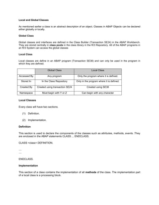 Local and Global Classes

As mentioned earlier a class is an abstract description of an object. Classes in ABAP Objects can be declared
either globally or locally.

Global Class

Global classes and interfaces are defined in the Class Builder (Transaction SE24) in the ABAP Workbench.
They are stored centrally in class pools in the class library in the R/3 Repository. All of the ABAP programs in
an R/3 System can access the global classes

Local Class

Local classes are define in an ABAP program (Transaction SE38) and can only be used in the program in
which they are defined.

                                Global Class                        Local Class

Accessed By                     Any program            Only the program where it is defined.

   Stored In               In the Class Repository    Only in the program where it is defined.

 Created By          Created using transaction SE24            Created using SE38

 Namespace                 Must begin with Y or Z          Can begin with any character


Local Classes

Every class will have two sections.

       (1)   Definition.

       (2)   Implementation.

Definition

This section is used to declare the components of the classes such as attributes, methods, events .They
are enclosed in the ABAP statements CLASS ... ENDCLASS.

CLASS <class> DEFINITION.

....
....

ENDCLASS.

Implementation

This section of a class contains the implementation of all methods of the class. The implementation part
of a local class is a processing block.
 
