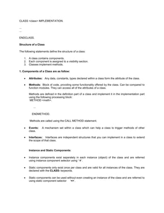 CLASS <class> IMPLEMENTATION.

...
...

ENDCLASS.

Structure of a Class

The following statements define the structure of a class:

      1.   A class contains components.
      2.   Each component is assigned to a visibility section.
      3.   Classes implement methods.

1. Components of a Class are as follow:

           Attributes: Any data, constants, types declared within a class form the attribute of the class.

           Methods: Block of code, providing some functionality offered by the class. Can be compared to
           function modules. They can access all of the attributes of a class.

           Methods are defined in the definition part of a class and implement it in the implementation part
           using the following processing block:
           METHOD <meth>.

              ...

             ENDMETHOD.

           Methods are called using the CALL METHOD statement.

           Events:    A mechanism set within a class which can help a class to trigger methods of other
           class.

           Interfaces: Interfaces are independent structures that you can implement in a class to extend
           the scope of that class.


           Instance and Static Components:

           Instance components exist separately in each instance (object) of the class and are referred
           using instance component selector using ‘’.

           Static components only exist once per class and are valid for all instances of the class. They are
           declared with the CLASS- keywords.

           Static components can be used without even creating an instance of the class and are referred to
           using static component selector ‘=>’.
 