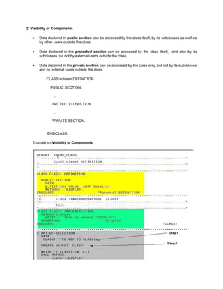 2. Visibility of Components

       Data declared in public section can be accessed by the class itself, by its subclasses as well as
       by other users outside the class.

       Data declared in the protected section can be accessed by the class itself, and also by its
       subclasses but not by external users outside the class.

       Data declared in the private section can be accessed by the class only, but not by its subclasses
       and by external users outside the class.

           CLASS <class> DEFINITION.

             PUBLIC SECTION.

               ...

              PROTECTED SECTION.

               ...

              PRIVATE SECTION.

              ...
            ENDCLASS.

   Example on Visibility of Components
 