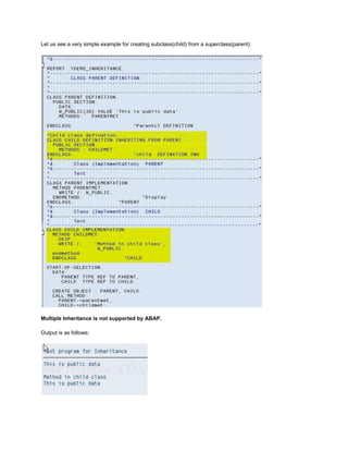 Let us see a very simple example for creating subclass(child) from a superclass(parent)




Multiple Inheritance is not supported by ABAP.

Output is as follows:
 