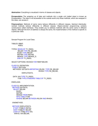 Abstraction: Everything is visualized in terms of classes and objects.

Encapsulation The wrapping up of data and methods into a single unit (called class) is known as
Encapsulation. The data is not accessible to the outside world only those methods, which are wrapped in
the class, can access it.

Polymorphism: Methods of same name behave differently in different classes. Identical (identically-
named) methods behave differently in different classes. Object-oriented programming contains
constructions called interfaces. They enable you to address methods with the same name in different
objects. Although the form of address is always the same, the implementation of the method is specific to
a particular class.




Sample Program for Local Class.

TABLES: RBKP,
       RSEG.

TYPES: BEGIN OF TY_RSEG,
       BELNR TYPE RE_BELNR,
      BUZEI TYPE RBLGP,
      MATNR TYPE MATNR,
      MENGE TYPE MENGE_D,
      END OF TY_RSEG.

SELECT-OPTIONS: INVOICE FOR RBKP-BELNR.

CLASS CL DEFINITION.
 PUBLIC SECTION.
 METHODS: GETDATA IMPORTING IRLOW TYPE RE_BELNR
                           IRHIGH TYPE RE_BELNR,
           DISPLAYDATA.

 DATA: WA TYPE TY_RSEG,
      ITAB TYPE STANDARD TABLE OF TY_RSEG.

ENDCLASS.

CLASS CL IMPLEMENTATION.
 METHOD GETDATA.
  SELECT BELNR
     BUZEI
     MATNR
     MENGE FROM RSEG
     INTO TABLE ITAB
     WHERE BELNR BETWEEN IRLOW AND IRHIGH.

 ENDMETHOD.

 METHOD DISPLAYDATA.
  IF NOT ITAB[] IS INITIAL.
  SORT ITAB[] BY BELNR.
  LOOP AT ITAB[] INTO WA.
   WRITE:/ WA-BELNR,
 