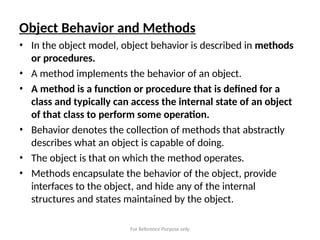 For Reference Purpose only
Object Behavior and Methods
• In the object model, object behavior is described in methods
or procedures.
• A method implements the behavior of an object.
• A method is a function or procedure that is defined for a
class and typically can access the internal state of an object
of that class to perform some operation.
• Behavior denotes the collection of methods that abstractly
describes what an object is capable of doing.
• The object is that on which the method operates.
• Methods encapsulate the behavior of the object, provide
interfaces to the object, and hide any of the internal
structures and states maintained by the object.
 
