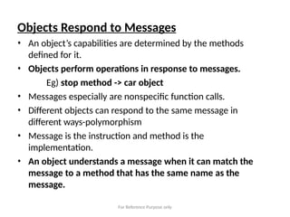 For Reference Purpose only
Objects Respond to Messages
• An object’s capabilities are determined by the methods
defined for it.
• Objects perform operations in response to messages.
Eg) stop method -> car object
• Messages especially are nonspecific function calls.
• Different objects can respond to the same message in
different ways-polymorphism
• Message is the instruction and method is the
implementation.
• An object understands a message when it can match the
message to a method that has the same name as the
message.
 