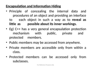 For Reference Purpose only
Encapsulation and Information Hiding
• Principle of concealing the internal data and
procedures of an object and providing an interface
to each object in such a way as to reveal as
little as possible about its inner workings.
• Eg) C++ has a very general encapsulation protection
mechanism with public, private and
protected members.
• Public members may be accessed from anywhere.
• Private members are accessible only from within a
class.
• Protected members can be accessed only from
subclasses.
 