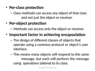 For Reference Purpose only
• Per-class protection
– Class methods can access any object of that class
and not just the object or receiver.
• Per-object protection
– Methods can access only the object or receiver.
• Important factor in achieving encapsulation
– The design of different classes of objects that
operate using a common protocol or object’s user
interface.
– This means many objects will respond to the same
message, but each will perform the message
using operations tailored to its class.
 
