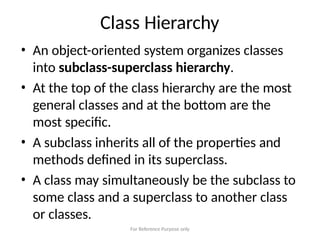 For Reference Purpose only
Class Hierarchy
• An object-oriented system organizes classes
into subclass-superclass hierarchy.
• At the top of the class hierarchy are the most
general classes and at the bottom are the
most specific.
• A subclass inherits all of the properties and
methods defined in its superclass.
• A class may simultaneously be the subclass to
some class and a superclass to another class
or classes.
 