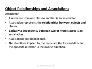 For Reference Purpose only
Object Relationships and Associations
Association
• A reference from one class to another is an association.
• Association represents the relationships between objects and
classes.
• Basically a dependency between two or more classes is an
association.
• Associations are bidirectional.
• The directions implied by the name are the forward direction;
the opposite direction is the inverse direction.
 