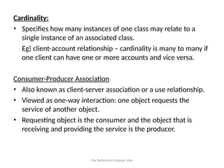 For Reference Purpose only
Cardinality:
• Specifies how many instances of one class may relate to a
single instance of an associated class.
Eg) client-account relationship – cardinality is many to many if
one client can have one or more accounts and vice versa.
Consumer-Producer Association
• Also known as client-server association or a use relationship.
• Viewed as one-way interaction: one object requests the
service of another object.
• Requesting object is the consumer and the object that is
receiving and providing the service is the producer.
 