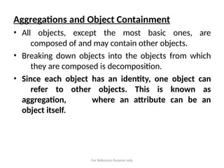For Reference Purpose only
Aggregations and Object Containment
• All objects, except the most basic ones, are
composed of and may contain other objects.
• Breaking down objects into the objects from which
they are composed is decomposition.
• Since each object has an identity, one object can
refer to other objects. This is known as
aggregation, where an attribute can be an
object itself.
 