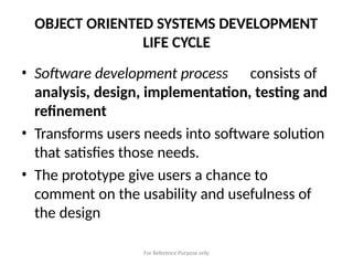 For Reference Purpose only
OBJECT ORIENTED SYSTEMS DEVELOPMENT
LIFE CYCLE
• Software development process consists of
analysis, design, implementation, testing and
refinement
• Transforms users needs into software solution
that satisfies those needs.
• The prototype give users a chance to
comment on the usability and usefulness of
the design
 