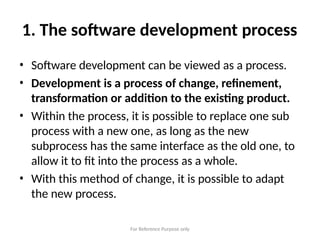 For Reference Purpose only
1. The software development process
• Software development can be viewed as a process.
• Development is a process of change, refinement,
transformation or addition to the existing product.
• Within the process, it is possible to replace one sub
process with a new one, as long as the new
subprocess has the same interface as the old one, to
allow it to fit into the process as a whole.
• With this method of change, it is possible to adapt
the new process.
 