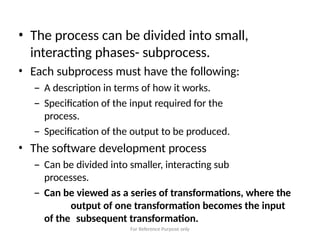 For Reference Purpose only
• The process can be divided into small,
interacting phases- subprocess.
• Each subprocess must have the following:
– A description in terms of how it works.
– Specification of the input required for the
process.
– Specification of the output to be produced.
• The software development process
– Can be divided into smaller, interacting sub
processes.
– Can be viewed as a series of transformations, where the
output of one transformation becomes the input
of the subsequent transformation.
 