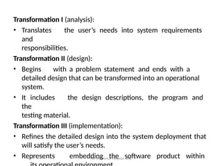 For Reference Purpose only
Transformation I (analysis):
• Translates the user’s needs into system requirements
and
responsibilities.
Transformation II (design):
• Begins with a problem statement and ends with a
detailed design that can be transformed into an operational
system.
• It includes the design descriptions, the program and
the
testing material.
Transformation III (implementation):
• Refines the detailed design into the system deployment that
will satisfy the user’s needs.
• Represents embedding the software product within
 