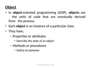 For Reference Purpose only
Object
• In object-oriented programming (OOP), objects are
the units of code that are eventually derived
from the process.
• Each object is an instance of a particular class.
• They have,
– Properties or attributes
• Describe the state of an object
– Methods or procedures
• Define its behavior
 