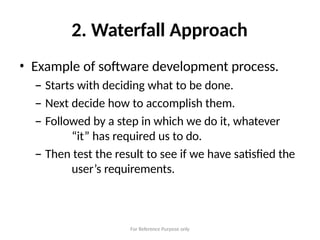 For Reference Purpose only
2. Waterfall Approach
• Example of software development process.
– Starts with deciding what to be done.
– Next decide how to accomplish them.
– Followed by a step in which we do it, whatever
“it” has required us to do.
– Then test the result to see if we have satisfied the
user’s requirements.
 
