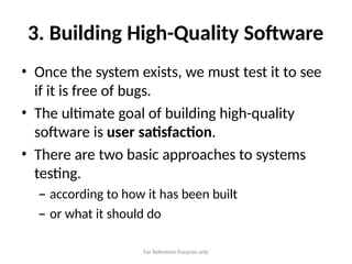 For Reference Purpose only
3. Building High-Quality Software
• Once the system exists, we must test it to see
if it is free of bugs.
• The ultimate goal of building high-quality
software is user satisfaction.
• There are two basic approaches to systems
testing.
– according to how it has been built
– or what it should do
 