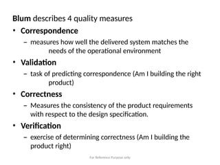 For Reference Purpose only
Blum describes 4 quality measures
• Correspondence
– measures how well the delivered system matches the
needs of the operational environment
• Validation
– task of predicting correspondence (Am I building the right
product)
• Correctness
– Measures the consistency of the product requirements
with respect to the design specification.
• Verification
– exercise of determining correctness (Am I building the
product right)
 