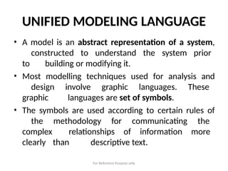 For Reference Purpose only
UNIFIED MODELING LANGUAGE
• A model is an abstract representation of a system,
constructed to understand the system prior
to building or modifying it.
• Most modelling techniques used for analysis and
design involve graphic languages. These
graphic languages are set of symbols.
• The symbols are used according to certain rules of
the methodology for communicating the
complex relationships of information more
clearly than descriptive text.
 