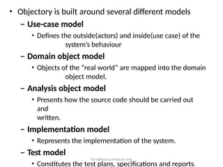 For Reference Purpose only
• Objectory is built around several different models
– Use-case model
• Defines the outside(actors) and inside(use case) of the
system’s behaviour
– Domain object model
• Objects of the “real world” are mapped into the domain
object model.
– Analysis object model
• Presents how the source code should be carried out
and
written.
– Implementation model
• Represents the implementation of the system.
– Test model
• Constitutes the test plans, specifications and reports.
 