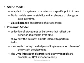For Reference Purpose only
• Static Model
– snapshot of a system’s parameters at a specific point of time.
– Static models assume stability and an absence of change in
data over time.
– Class diagram is an example of a static model
• Dynamic Model
– collection of procedures or behaviors that reflect the
behavior of a system over time.
– show how the business objects interact to perform
tasks.
– most useful during the design and implementation phases of
the system development.
– The UML interaction diagrams and activity models are
examples of UML dynamic models.
 