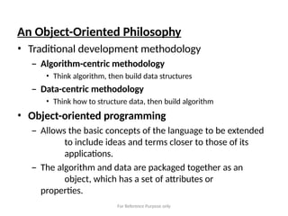 For Reference Purpose only
An Object-Oriented Philosophy
• Traditional development methodology
– Algorithm-centric methodology
• Think algorithm, then build data structures
– Data-centric methodology
• Think how to structure data, then build algorithm
• Object-oriented programming
– Allows the basic concepts of the language to be extended
to include ideas and terms closer to those of its
applications.
– The algorithm and data are packaged together as an
object, which has a set of attributes or
properties.
 