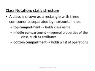 For Reference Purpose only
Class Notation: static structure
• A class is drawn as a rectangle with three
components separated by horizontal lines.
– top compartment -> holds class name
– middle compartment -> general properties of the
class, such as attributes
– bottom compartment -> holds a list of operations
 