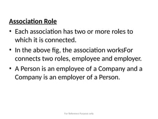 For Reference Purpose only
Association Role
• Each association has two or more roles to
which it is connected.
• In the above fig, the association worksFor
connects two roles, employee and employer.
• A Person is an employee of a Company and a
Company is an employer of a Person.
 