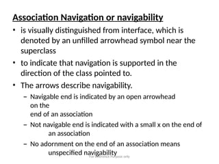 For Reference Purpose only
Association Navigation or navigability
• is visually distinguished from interface, which is
denoted by an unfilled arrowhead symbol near the
superclass
• to indicate that navigation is supported in the
direction of the class pointed to.
• The arrows describe navigability.
– Navigable end is indicated by an open arrowhead
on the
end of an association
– Not navigable end is indicated with a small x on the end of
an association
– No adornment on the end of an association means
unspecified navigability
 