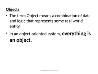 For Reference Purpose only
Objects
• The term Object means a combination of data
and logic that represents some real world
entity.
• In an object-oriented system, everything is
an object.
 