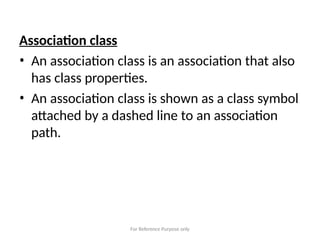 For Reference Purpose only
Association class
• An association class is an association that also
has class properties.
• An association class is shown as a class symbol
attached by a dashed line to an association
path.
 