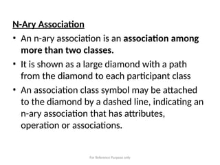For Reference Purpose only
N-Ary Association
• An n-ary association is an association among
more than two classes.
• It is shown as a large diamond with a path
from the diamond to each participant class
• An association class symbol may be attached
to the diamond by a dashed line, indicating an
n-ary association that has attributes,
operation or associations.
 