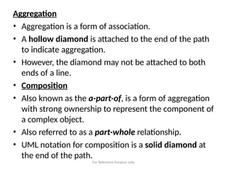 For Reference Purpose only
Aggregation
• Aggregation is a form of association.
• A hollow diamond is attached to the end of the path
to indicate aggregation.
• However, the diamond may not be attached to both
ends of a line.
• Composition
• Also known as the a-part-of, is a form of aggregation
with strong ownership to represent the component of
a complex object.
• Also referred to as a part-whole relationship.
• UML notation for composition is a solid diamond at
the end of the path.
 