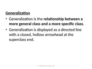 For Reference Purpose only
Generalization
• Generalization is the relationship between a
more general class and a more specific class.
• Generalization is displayed as a directed line
with a closed, hollow arrowhead at the
superclass end.
 